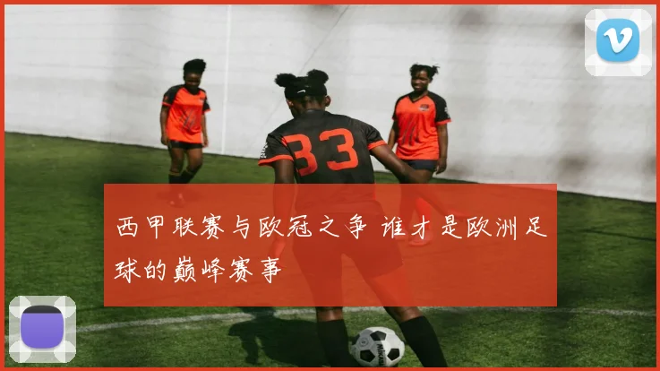 西甲联赛与欧冠之争 谁才是欧洲足球的巅峰赛事