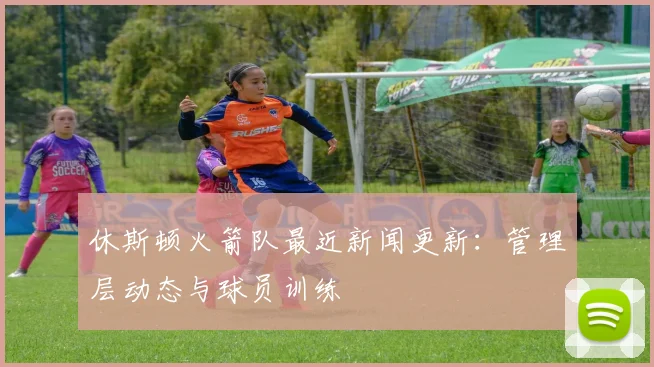 休斯顿火箭队最近新闻更新：管理层动态与球员训练